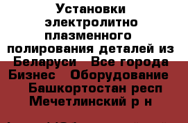 Установки электролитно-плазменного  полирования деталей из Беларуси - Все города Бизнес » Оборудование   . Башкортостан респ.,Мечетлинский р-н